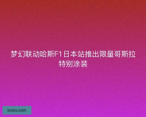 梦幻联动哈斯F1日本站推出限量哥斯拉特别涂装