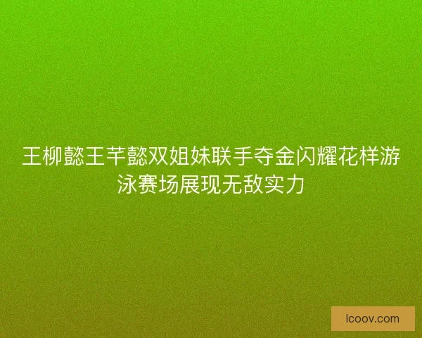 王柳懿王芊懿双姐妹联手夺金闪耀花样游泳赛场展现无敌实力