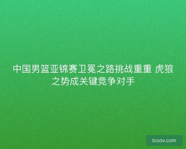 中国男篮亚锦赛卫冕之路挑战重重 虎狼之势成关键竞争对手