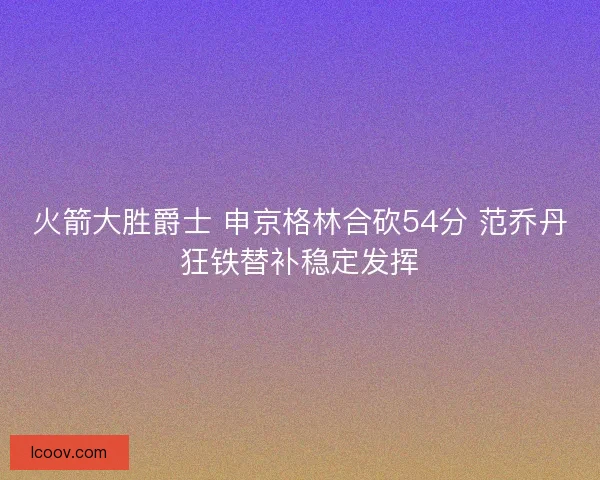 火箭大胜爵士 申京格林合砍54分 范乔丹狂铁替补稳定发挥