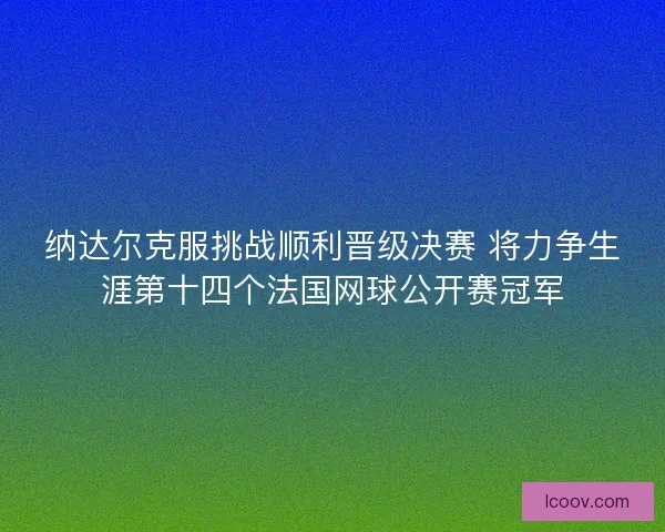 纳达尔克服挑战顺利晋级决赛 将力争生涯第十四个法国网球公开赛冠军