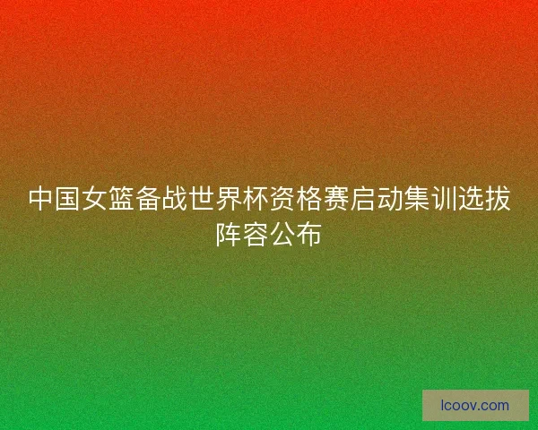 中国女篮备战世界杯资格赛启动集训选拔阵容公布