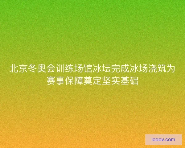 北京冬奥会训练场馆冰坛完成冰场浇筑为赛事保障奠定坚实基础