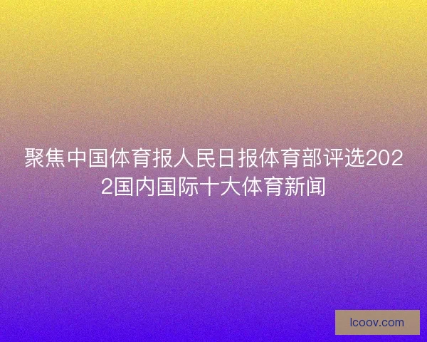 聚焦中国体育报人民日报体育部评选2022国内国际十大体育新闻