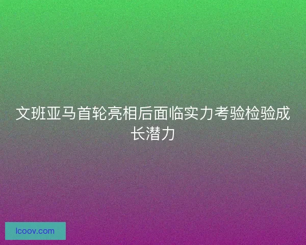 文班亚马首轮亮相后面临实力考验检验成长潜力 文班亚马首轮亮相后面临实力考验检验成长潜力
