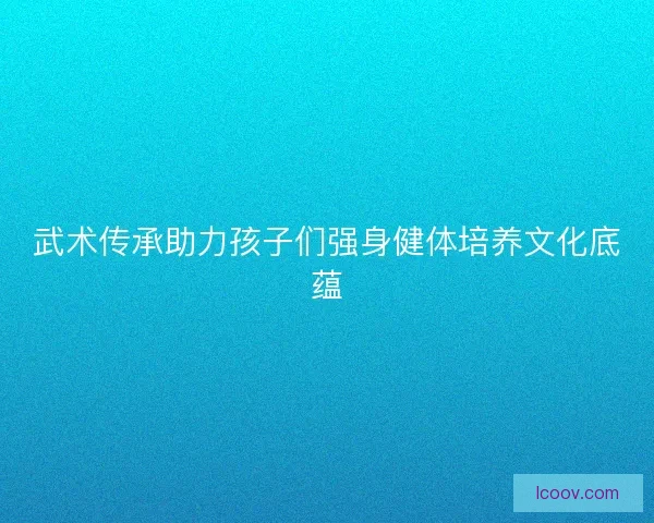 武术传承助力孩子们强身健体培养文化底蕴 武术传承助力孩子们强身健体培养文化底蕴