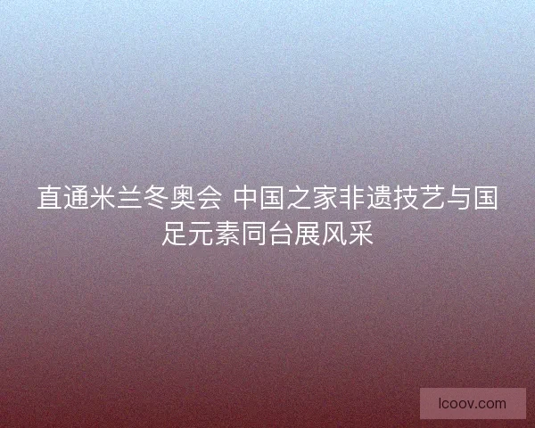直通米兰冬奥会 中国之家非遗技艺与国足元素同台展风采 直通米兰冬奥会 中国之家非遗技艺与国足元素同台展风采
