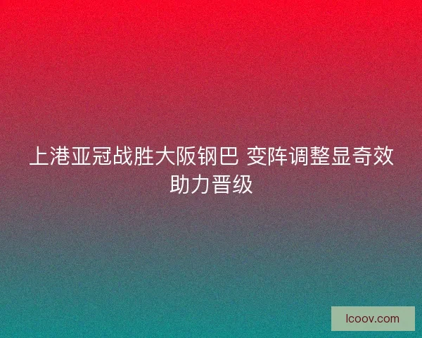 上港亚冠战胜大阪钢巴 变阵调整显奇效助力晋级