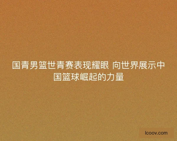 国青男篮世青赛表现耀眼 向世界展示中国篮球崛起的力量