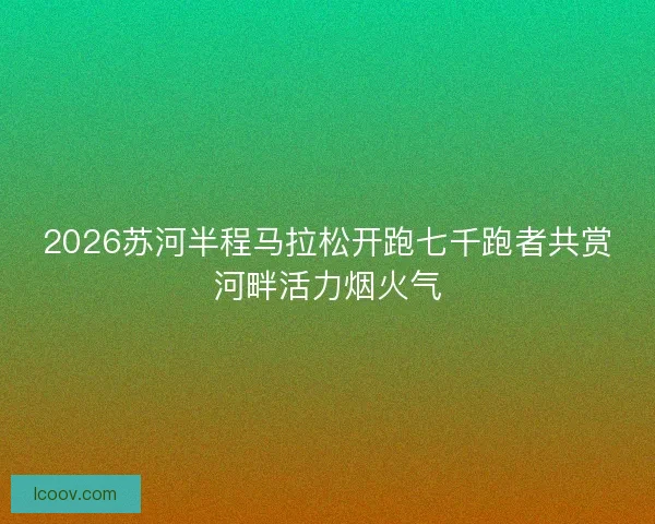 2026苏河半程马拉松开跑七千跑者共赏河畔活力烟火气