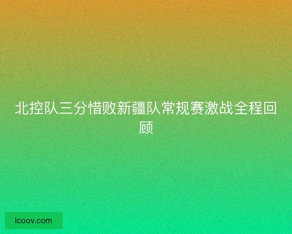 北控队三分惜败新疆队常规赛激战全程回顾 北控队三分惜败新疆队常规赛激战全程回顾