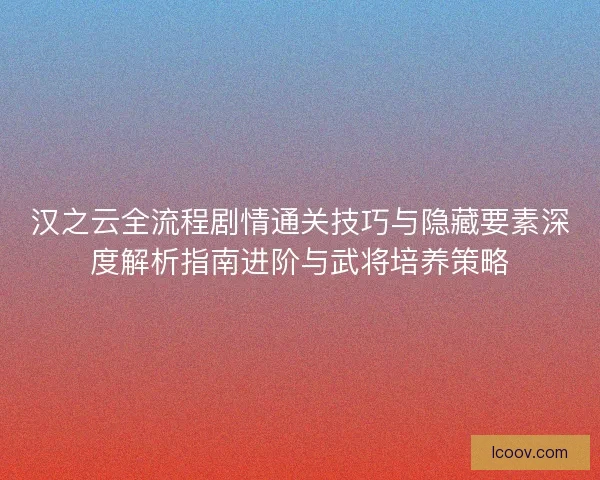 汉之云全流程剧情通关技巧与隐藏要素深度解析指南进阶与武将培养策略