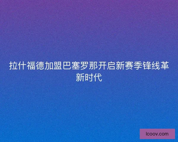 拉什福德加盟巴塞罗那开启新赛季锋线革新时代