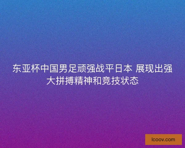 东亚杯中国男足顽强战平日本 展现出强大拼搏精神和竞技状态