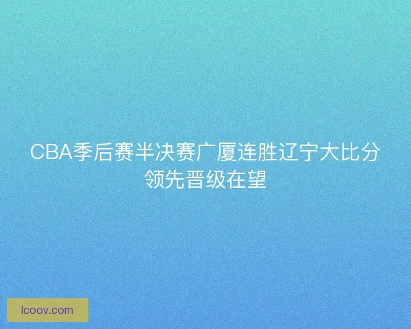 CBA季后赛半决赛广厦连胜辽宁大比分领先晋级在望