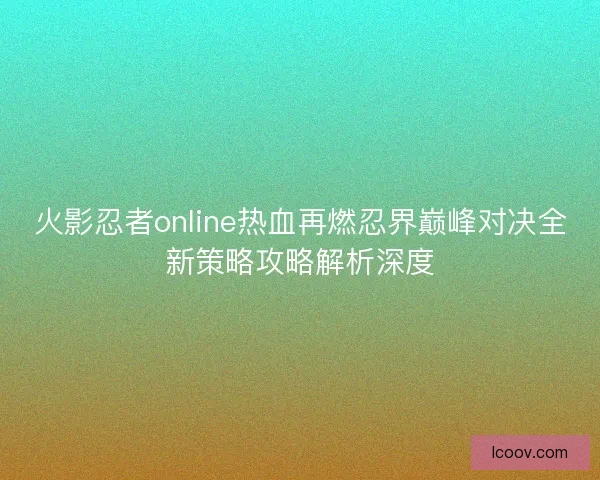 火影忍者online热血再燃忍界巅峰对决全新策略攻略解析深度 火影忍者online热血再燃忍界巅峰对决全新策略攻略解析深度