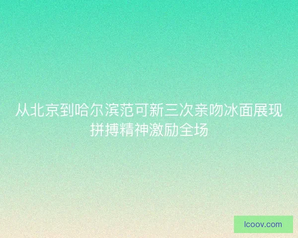 从北京到哈尔滨范可新三次亲吻冰面展现拼搏精神激励全场
